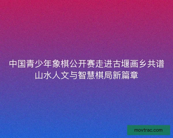 中国青少年象棋公开赛走进古堰画乡共谱山水人文与智慧棋局新篇章