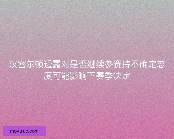 汉密尔顿透露对是否继续参赛持不确定态度可能影响下赛季决定